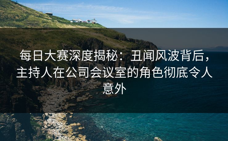 每日大赛深度揭秘：丑闻风波背后，主持人在公司会议室的角色彻底令人意外