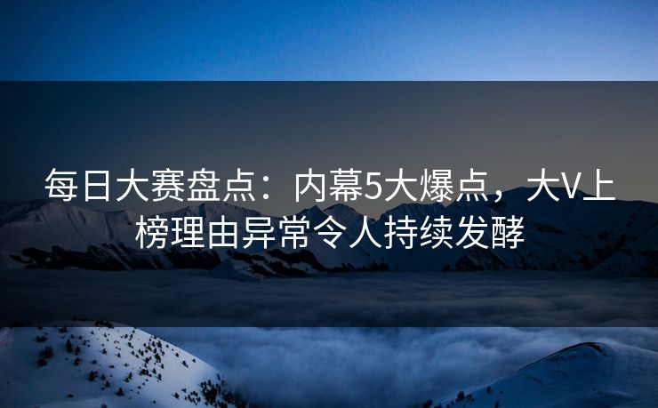 每日大赛盘点：内幕5大爆点，大V上榜理由异常令人持续发酵