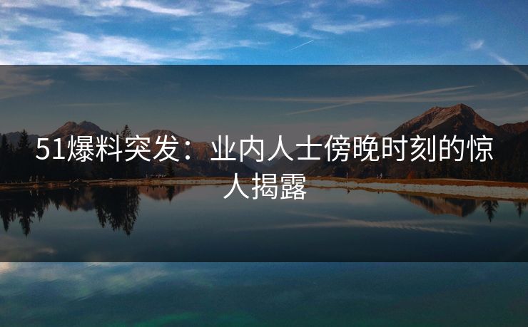 51爆料突发：业内人士傍晚时刻的惊人揭露