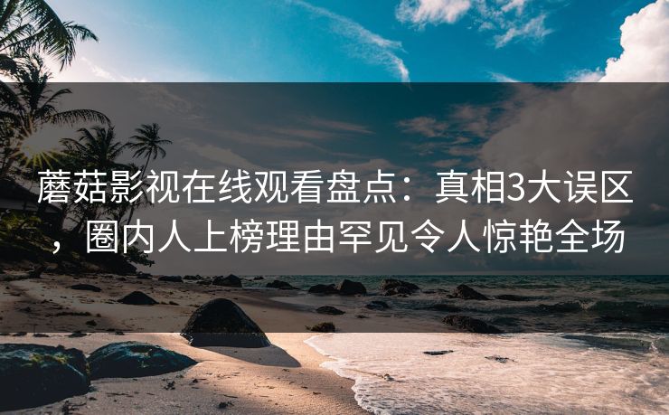 蘑菇影视在线观看盘点：真相3大误区，圈内人上榜理由罕见令人惊艳全场