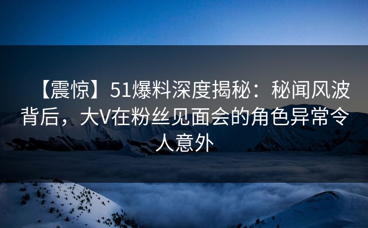 【震惊】51爆料深度揭秘：秘闻风波背后，大V在粉丝见面会的角色异常令人意外