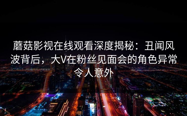 蘑菇影视在线观看深度揭秘：丑闻风波背后，大V在粉丝见面会的角色异常令人意外