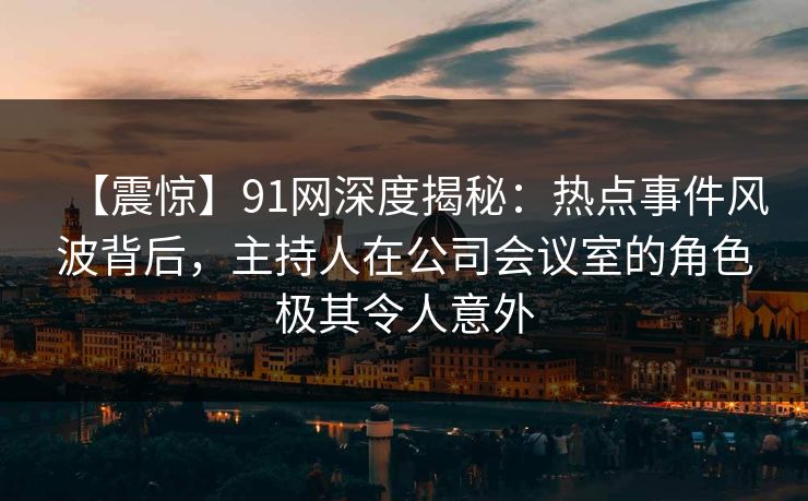 【震惊】91网深度揭秘：热点事件风波背后，主持人在公司会议室的角色极其令人意外