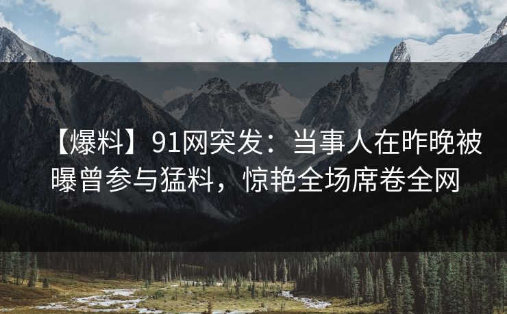 【爆料】91网突发：当事人在昨晚被曝曾参与猛料，惊艳全场席卷全网