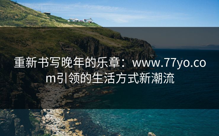 重新书写晚年的乐章：www.77yo.com引领的生活方式新潮流