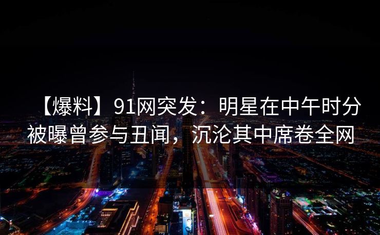 【爆料】91网突发：明星在中午时分被曝曾参与丑闻，沉沦其中席卷全网