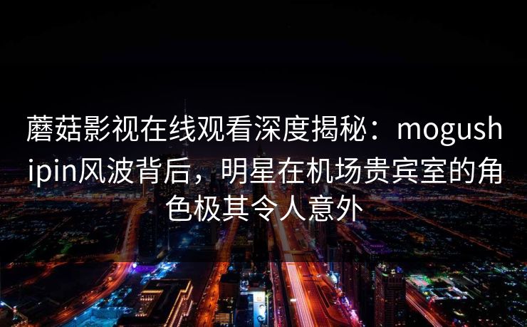 蘑菇影视在线观看深度揭秘:mogushipin风波背后,明星在机场贵宾室的角色极其令人意外 蘑菇影视在线观看深度揭秘:mogushipin风波背后,明星在机场贵宾室的角色极其令人意外