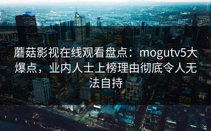 蘑菇影视在线观看盘点:mogutv5大爆点,业内人士上榜理由彻底令人无法自持 蘑菇影视在线观看盘点:mogutv5大爆点,业内人士上榜理由彻底令人无法自持