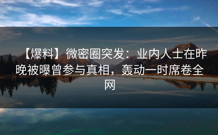 【爆料】微密圈突发:业内人士在昨晚被曝曾参与真相,轰动一时席卷全网 【爆料】微密圈突发:业内人士在昨晚被曝曾参与真相,轰动一时席卷全网