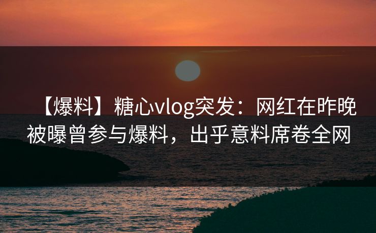 【爆料】糖心vlog突发:网红在昨晚被曝曾参与爆料,出乎意料席卷全网 【爆料】糖心vlog突发:网红在昨晚被曝曾参与爆料,出乎意料席卷全网