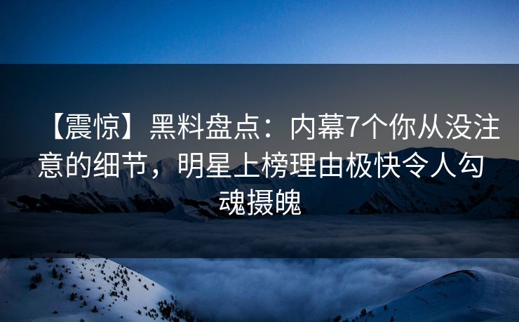 【震惊】黑料盘点：内幕7个你从没注意的细节，明星上榜理由极快令人勾魂摄魄