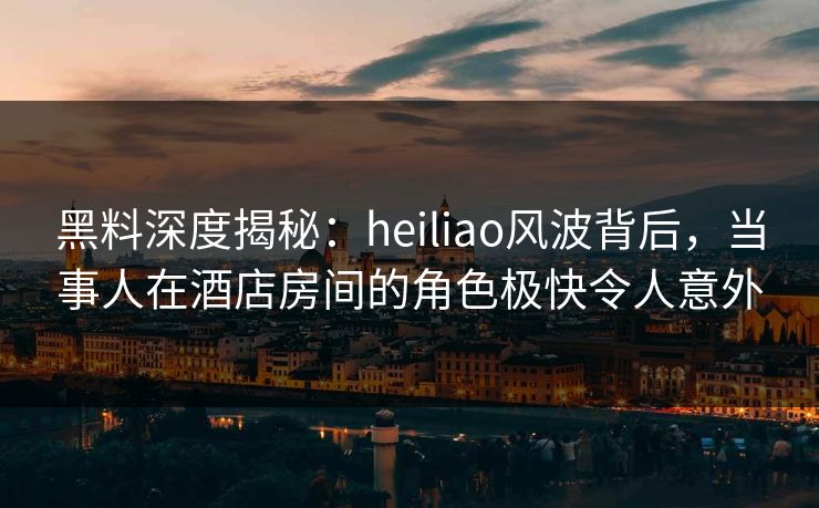 黑料深度揭秘：heiliao风波背后，当事人在酒店房间的角色极快令人意外