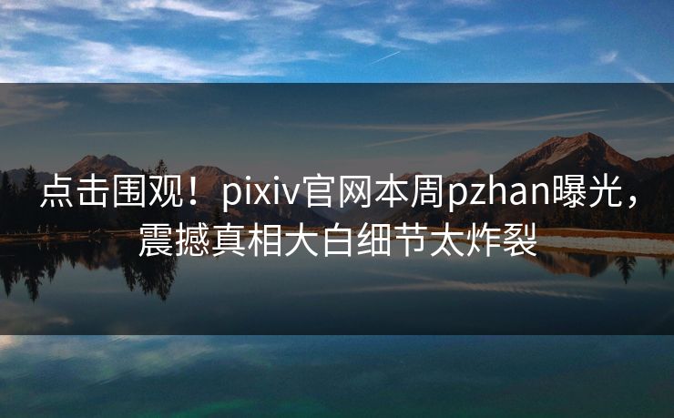 点击围观！pixiv官网本周pzhan曝光，震撼真相大白细节太炸裂