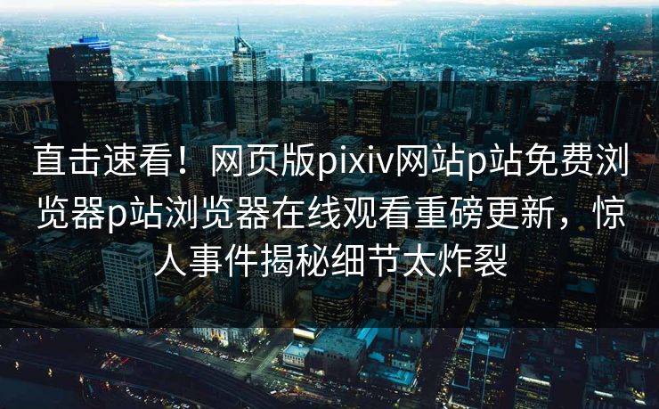直击速看！网页版pixiv网站p站免费浏览器p站浏览器在线观看重磅更新，惊人事件揭秘细节太炸裂