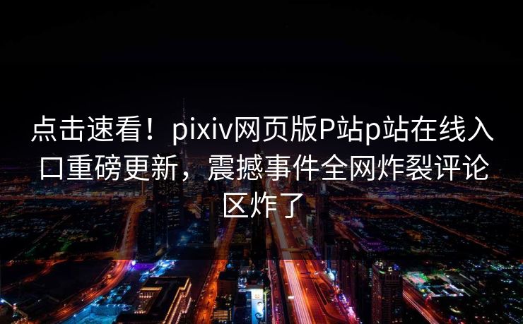 点击速看！pixiv网页版P站p站在线入口重磅更新，震撼事件全网炸裂评论区炸了