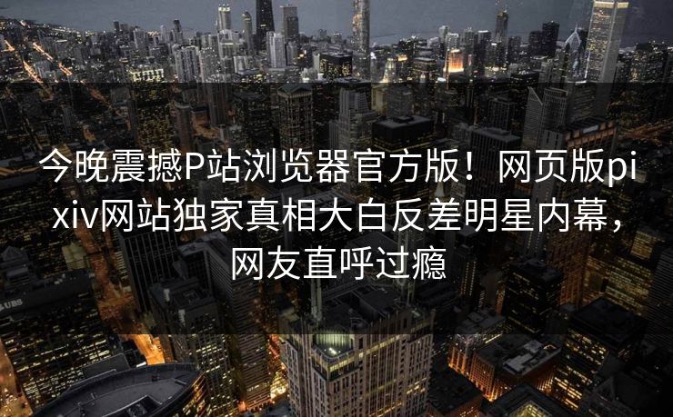 今晚震撼P站浏览器官方版！网页版pixiv网站独家真相大白反差明星内幕，网友直呼过瘾