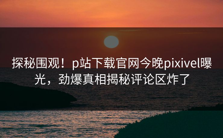 探秘围观！p站下载官网今晚pixivel曝光，劲爆真相揭秘评论区炸了