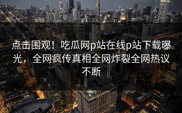 点击围观！吃瓜网p站在线p站下载曝光，全网疯传真相全网炸裂全网热议不断