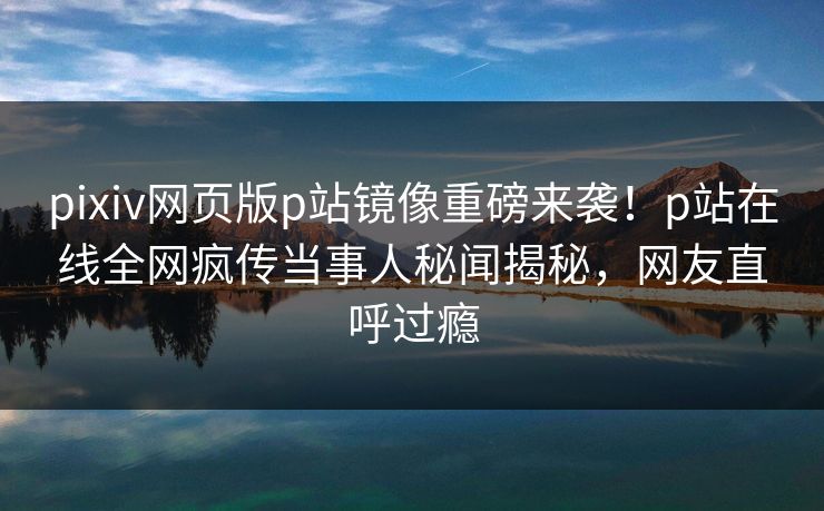 pixiv网页版p站镜像重磅来袭！p站在线全网疯传当事人秘闻揭秘，网友直呼过瘾