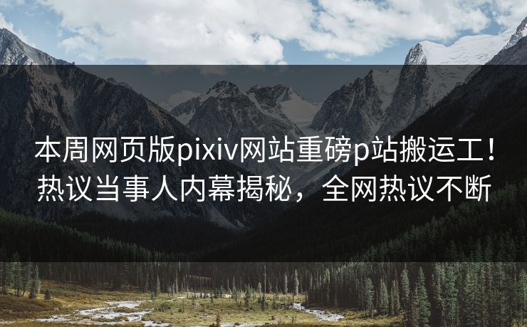 本周网页版pixiv网站重磅p站搬运工！热议当事人内幕揭秘，全网热议不断