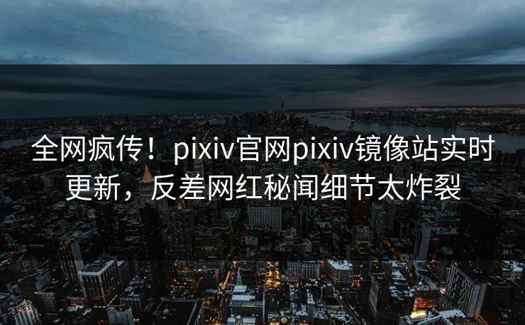 全网疯传！pixiv官网pixiv镜像站实时更新，反差网红秘闻细节太炸裂