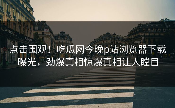 点击围观！吃瓜网今晚p站浏览器下载曝光，劲爆真相惊爆真相让人瞠目