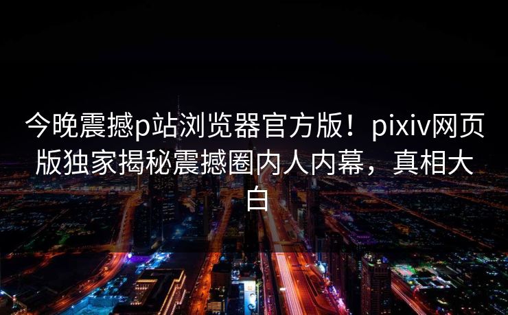 今晚震撼p站浏览器官方版！pixiv网页版独家揭秘震撼圈内人内幕，真相大白
