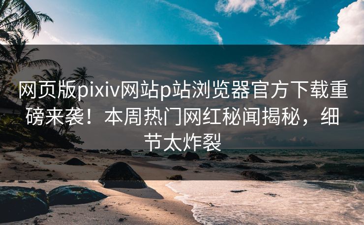 网页版pixiv网站p站浏览器官方下载重磅来袭！本周热门网红秘闻揭秘，细节太炸裂