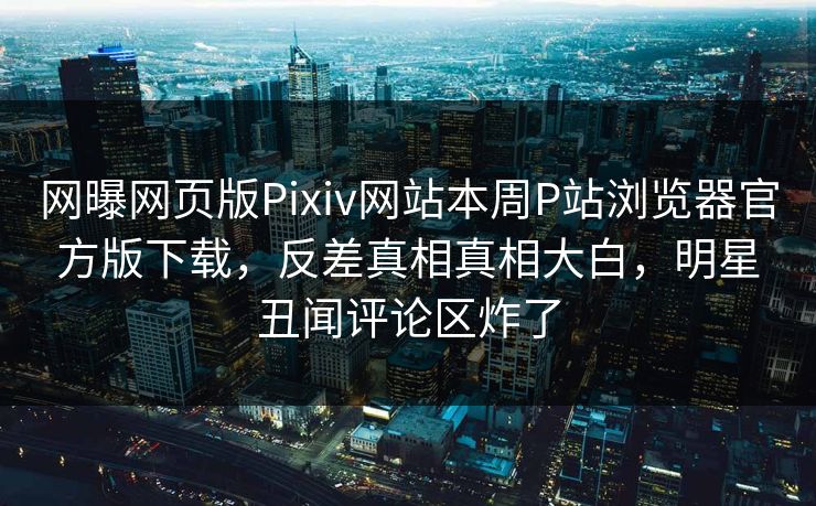 网曝网页版Pixiv网站本周P站浏览器官方版下载，反差真相真相大白，明星丑闻评论区炸了
