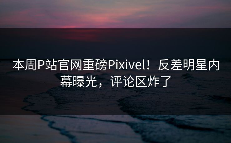 本周P站官网重磅Pixivel！反差明星内幕曝光，评论区炸了
