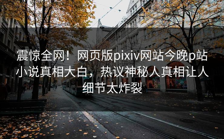 震惊全网！网页版pixiv网站今晚p站小说真相大白，热议神秘人真相让人细节太炸裂