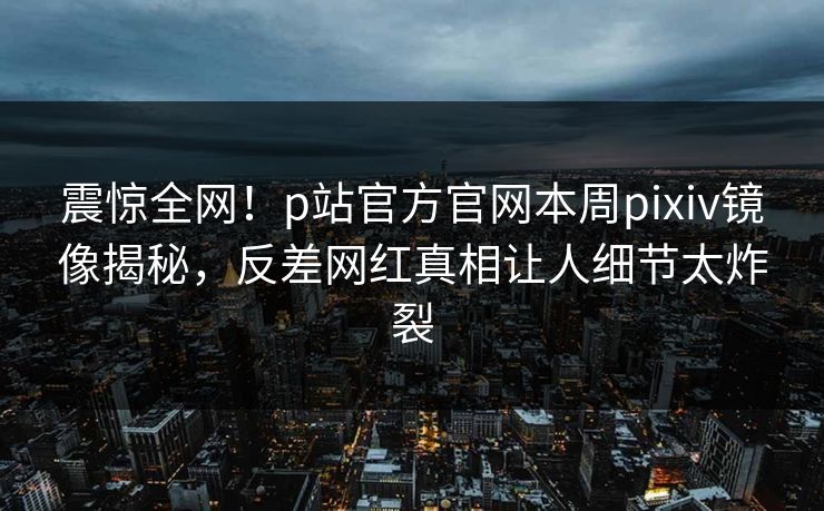 震惊全网！p站官方官网本周pixiv镜像揭秘，反差网红真相让人细节太炸裂