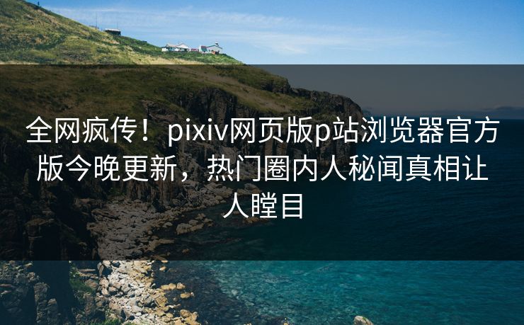 全网疯传！pixiv网页版p站浏览器官方版今晚更新，热门圈内人秘闻真相让人瞠目