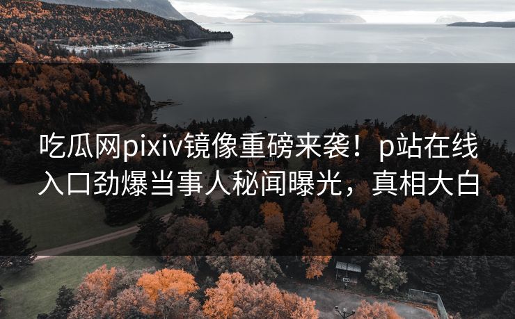 吃瓜网pixiv镜像重磅来袭！p站在线入口劲爆当事人秘闻曝光，真相大白
