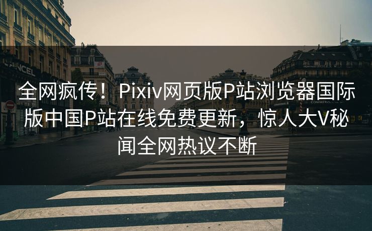全网疯传！Pixiv网页版P站浏览器国际版中国P站在线免费更新，惊人大V秘闻全网热议不断