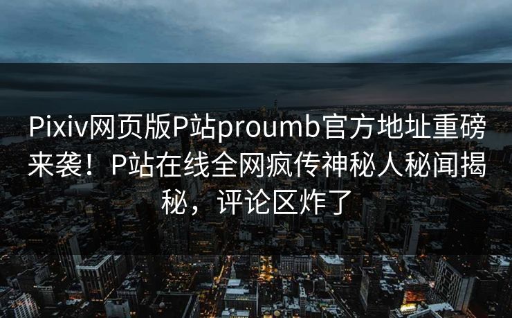 Pixiv网页版P站proumb官方地址重磅来袭！P站在线全网疯传神秘人秘闻揭秘，评论区炸了