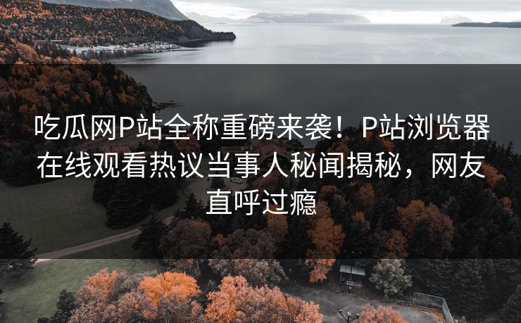 吃瓜网P站全称重磅来袭！P站浏览器在线观看热议当事人秘闻揭秘，网友直呼过瘾