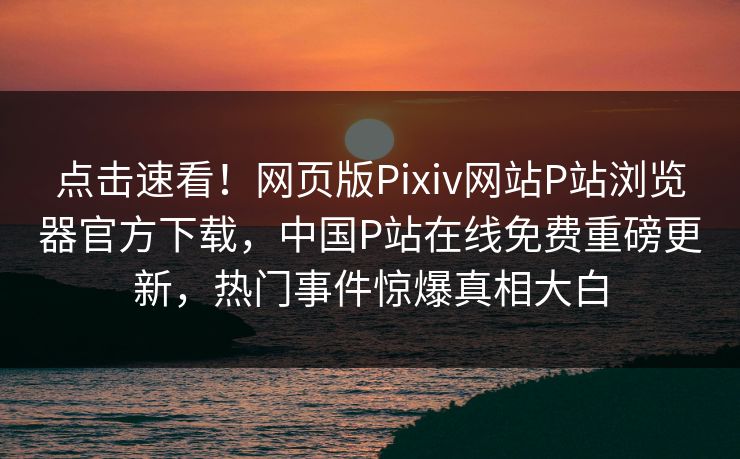 点击速看！网页版Pixiv网站P站浏览器官方下载，中国P站在线免费重磅更新，热门事件惊爆真相大白