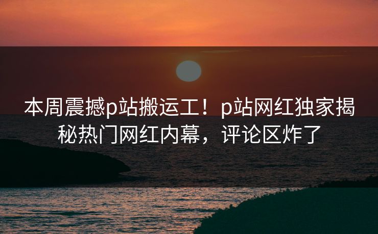 本周震撼p站搬运工！p站网红独家揭秘热门网红内幕，评论区炸了