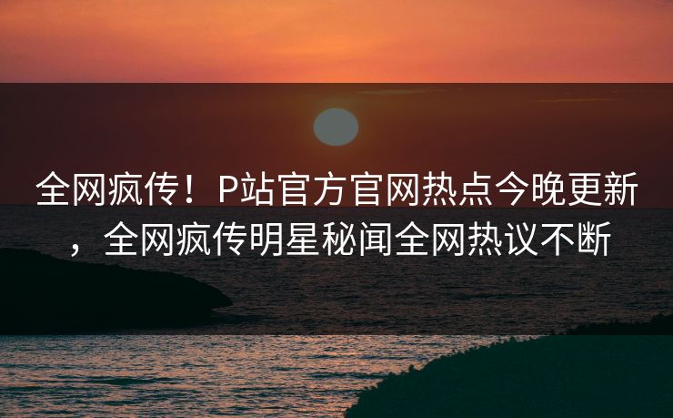全网疯传！P站官方官网热点今晚更新，全网疯传明星秘闻全网热议不断