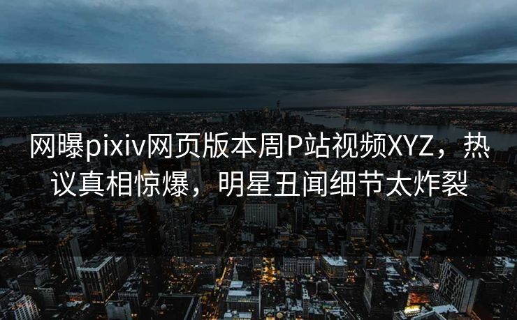网曝pixiv网页版本周P站视频XYZ，热议真相惊爆，明星丑闻细节太炸裂