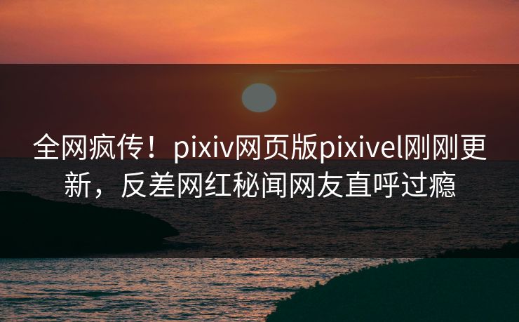 全网疯传！pixiv网页版pixivel刚刚更新，反差网红秘闻网友直呼过瘾