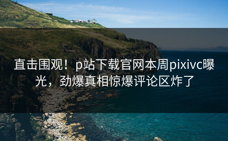 直击围观！p站下载官网本周pixivc曝光，劲爆真相惊爆评论区炸了