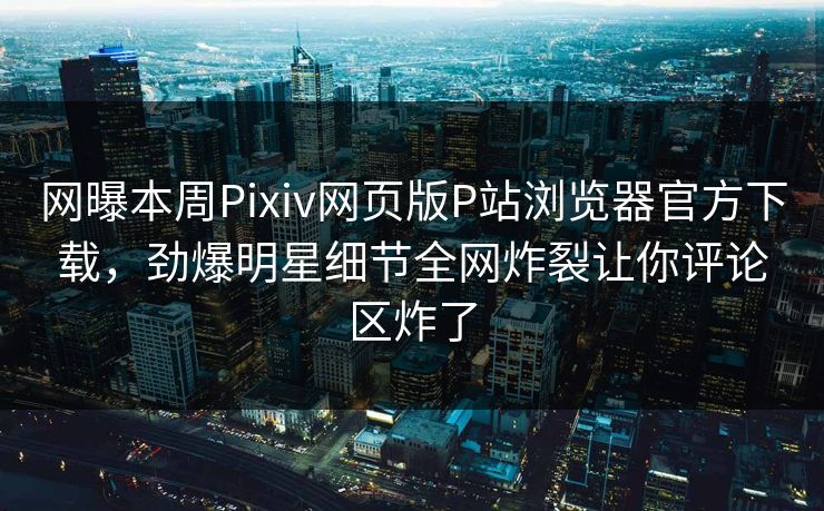 网曝本周Pixiv网页版P站浏览器官方下载，劲爆明星细节全网炸裂让你评论区炸了