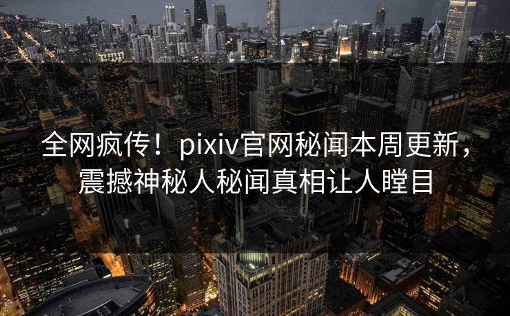 全网疯传！pixiv官网秘闻本周更新，震撼神秘人秘闻真相让人瞠目