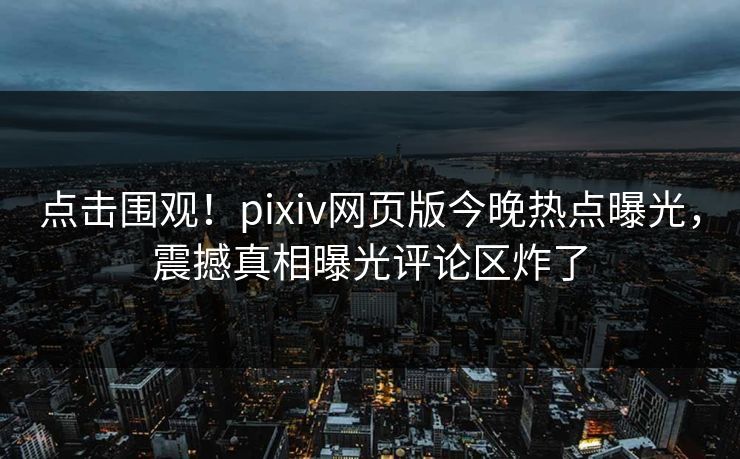 点击围观！pixiv网页版今晚热点曝光，震撼真相曝光评论区炸了