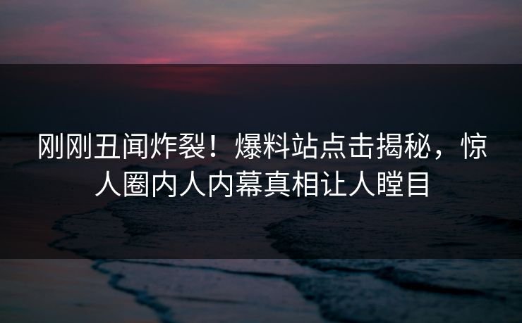 刚刚丑闻炸裂！爆料站点击揭秘，惊人圈内人内幕真相让人瞠目