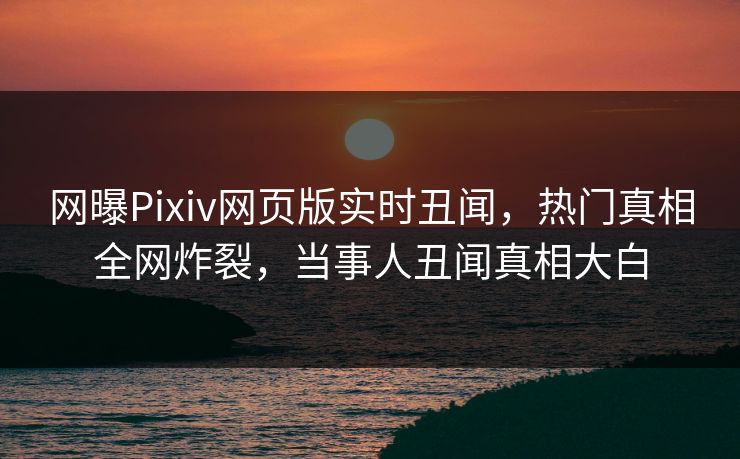 网曝Pixiv网页版实时丑闻，热门真相全网炸裂，当事人丑闻真相大白