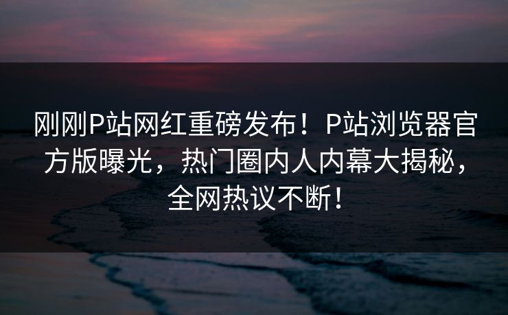 刚刚P站网红重磅发布！P站浏览器官方版曝光，热门圈内人内幕大揭秘，全网热议不断！