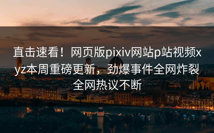 直击速看！网页版pixiv网站p站视频xyz本周重磅更新，劲爆事件全网炸裂全网热议不断